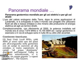Panorama mondiale … Panorama geotermico mondiale per gli usi elettrici e per gli usi diretti   L'uso del calore endogeno della Terra, dopo le prime applicazioni di Larderello, si è sviluppato in tutto il mondo con progetti che utilizzano fluidi ad alta e bassa entalpia e che mirano alla produzione di energia elettrica ed agli usi termici diretti. Complessivamente, con riferimento al 2000, la potenza installata nel mondo era di circa 7.974 MWe e 15.145 MWt ed i campi geotermici in esercizio o in via di sviluppo sono in tutto 95 su oltre 250 accertati. Continente Americano . Gli Stati Uniti (2228 MWe, 3766 MWt al 2000) sono uno dei paesi più all'avanguardia nella geotermia con 26 campi in esercizio ad alta entalpia; si tratta soprattutto di campi "ad acqua dominante" distribuiti nell'Imperial Valley in California settentrionale, vi è, inoltre, un campo gigante "a vapore dominante“,  The Geysers. 