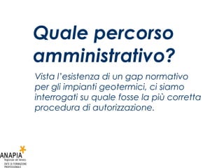 Quale percorso amministrativo? Vista l’esistenza di un gap normativo per gli impianti geotermici, ci siamo interrogati su quale fosse la più corretta procedura di autorizzazione. 