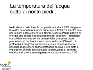 La temperatura dell’acqua sotto ai nostri piedi.. Nelle viscere della terra la temperatura è alta: il 99% del globo terrestre ha una temperatura superiore a 1'000 °C, mentre solo per lo 0,1% essa è inferiore a 100°C. Questa grande riserva di energia può essere sfruttata con metodi adeguati. Tecnologie consolidate come le sonde geotermiche e le geostrutture permettono di captare il calore terrestre fino a 500 metri di profondità. I progressi compiuti in questo campo rendono possibile raggiungere anche profondità di circa 5'000 metri e impiegare l’energia prelevata per la produzione di corrente elettrica e di calore senza generare sostanze nocive o CO2. 