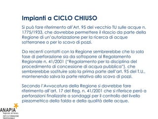Impianti a CICLO CHIUSO   Si può fare riferimento all’Art. 95 del vecchio TU sulle acque n. 1775/1933, che dovrebbe permettere il rilascio da parte della Regione di un’autorizzazione per la ricerca di acque sotterranee o per lo scavo di pozzi. Da recenti contatti con la Regione sembrerebbe che la sola fase di perforazione sia da sottoporre al Regolamento Regionale n. 41/2001 (“Regolamento per la disciplina del procedimento di concessione di acqua pubblica”), che sembrerebbe sostituire solo la prima parte dell’art. 95 del T.U., mantenendo salva la parte relativa allo scavo di pozzi. Secondo l’Avvocatura della Regione si dovrebbe fare riferimento all’art. 17 del Reg. n. 41/2001 che si riferisce però a perforazioni finalizzate a sondaggi per il controllo del livello piezometrico della falda e della qualità delle acque. 