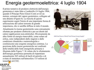 Energia geotermoelettrica: 4 luglio 1904 Il primo tentativo di produrre elettricità dall'energia geotermica è stato fatto a Larderello il 4 luglio 1904, quando il Principe Piero Ginori Conti avviò un motore, azionato dal vapore geotermico, collegato ad una dinamo (Figura 6). La riuscita di questo esperimento segnò l'inizio di una importante forma di utilizzazione del calore terrestre di grande importanza, che si sarebbe diffusa in tutto il mondo. Attualmente le risorse geotermiche sono estesamente sfruttate per produrre elettricità e per usi diretti del calore (applicazioni non-elettriche). Diversamente da altre forme di energia rinnovabile, come solare ed eolica, sono indipendenti dalle stagioni e dalle condizioni climatiche e metereologiche e costituiscono una sorgente energetica continua. La posizione delle risorse geotermiche nei confronti della totalità delle fonti energetiche primarie è illustrata dalla Figura 7. Si valuta che lo sfruttamento dell'energia geotermica permetta di risparmiare annualmente 265 milioni di barili di petrolio e di evitare di immettere nell'atmosfera 115 milioni di tonnellate di CO2. 