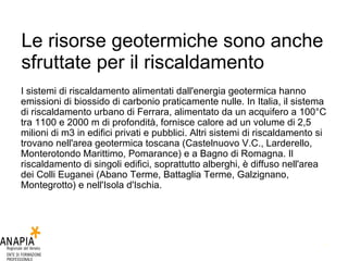 Le risorse geotermiche sono anche sfruttate per il riscaldamento  I sistemi di riscaldamento alimentati dall'energia geotermica hanno emissioni di biossido di carbonio praticamente nulle. In Italia, il sistema di riscaldamento urbano di Ferrara, alimentato da un acquifero a 100°C tra 1100 e 2000 m di profondità, fornisce calore ad un volume di 2,5 milioni di m3 in edifici privati e pubblici. Altri sistemi di riscaldamento si trovano nell'area geotermica toscana (Castelnuovo V.C., Larderello, Monterotondo Marittimo, Pomarance) e a Bagno di Romagna. Il riscaldamento di singoli edifici, soprattutto alberghi, è diffuso nell'area dei Colli Euganei (Abano Terme, Battaglia Terme, Galzignano, Montegrotto) e nell'Isola d'Ischia.  