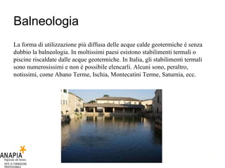 Balneologia La forma di utilizzazione più diffusa delle acque calde geotermiche è senza dubbio la balneologia. In moltissimi paesi esistono stabilimenti termali o piscine riscaldate dalle acque geotermiche. In Italia, gli stabilimenti termali sono numerosissimi e non è possibile elencarli. Alcuni sono, peraltro, notissimi, come Abano Terme, Ischia, Montecatini Terme, Saturnia, ecc.  