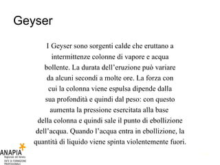 Geyser I   Geyser sono sorgenti calde che eruttano a intermittenze colonne di vapore e acqua bollente. La durata dell’eruzione può variare da alcuni secondi a molte ore. La forza con cui la colonna viene espulsa dipende dalla sua profondità e quindi dal peso: con questo aumenta la pressione esercitata alla base  della colonna e quindi sale il punto di ebollizione dell’acqua. Quando l’acqua entra in ebollizione, la quantità di liquido viene spinta violentemente fuori. 