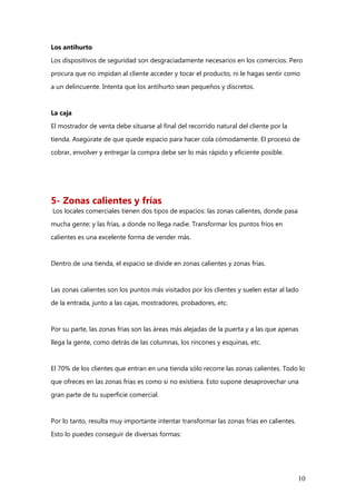 10
Los antihurto
Los dispositivos de seguridad son desgraciadamente necesarios en los comercios. Pero
procura que no impidan al cliente acceder y tocar el producto, ni le hagas sentir como
a un delincuente. Intenta que los antihurto sean pequeños y discretos.
La caja
El mostrador de venta debe situarse al final del recorrido natural del cliente por la
tienda. Asegúrate de que quede espacio para hacer cola cómodamente. El proceso de
cobrar, envolver y entregar la compra debe ser lo más rápido y eficiente posible.
5- Zonas calientes y frías
Los locales comerciales tienen dos tipos de espacios: las zonas calientes, donde pasa
mucha gente; y las frías, a donde no llega nadie. Transformar los puntos fríos en
calientes es una excelente forma de vender más.
Dentro de una tienda, el espacio se divide en zonas calientes y zonas frías.
Las zonas calientes son los puntos más visitados por los clientes y suelen estar al lado
de la entrada, junto a las cajas, mostradores, probadores, etc.
Por su parte, las zonas frías son las áreas más alejadas de la puerta y a las que apenas
llega la gente, como detrás de las columnas, los rincones y esquinas, etc.
El 70% de los clientes que entran en una tienda sólo recorre las zonas calientes. Todo lo
que ofreces en las zonas frías es como si no existiera. Esto supone desaprovechar una
gran parte de tu superficie comercial.
Por lo tanto, resulta muy importante intentar transformar las zonas frías en calientes.
Esto lo puedes conseguir de diversas formas:
 