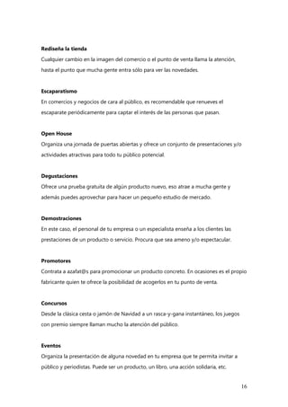 16
Rediseña la tienda
Cualquier cambio en la imagen del comercio o el punto de venta llama la atención,
hasta el punto que mucha gente entra sólo para ver las novedades.
Escaparatismo
En comercios y negocios de cara al público, es recomendable que renueves el
escaparate periódicamente para captar el interés de las personas que pasan.
Open House
Organiza una jornada de puertas abiertas y ofrece un conjunto de presentaciones y/o
actividades atractivas para todo tu público potencial.
Degustaciones
Ofrece una prueba gratuita de algún producto nuevo, eso atrae a mucha gente y
además puedes aprovechar para hacer un pequeño estudio de mercado.
Demostraciones
En este caso, el personal de tu empresa o un especialista enseña a los clientes las
prestaciones de un producto o servicio. Procura que sea ameno y/o espectacular.
Promotores
Contrata a azafat@s para promocionar un producto concreto. En ocasiones es el propio
fabricante quien te ofrece la posibilidad de acogerlos en tu punto de venta.
Concursos
Desde la clásica cesta o jamón de Navidad a un rasca-y-gana instantáneo, los juegos
con premio siempre llaman mucho la atención del público.
Eventos
Organiza la presentación de alguna novedad en tu empresa que te permita invitar a
público y periodistas. Puede ser un producto, un libro, una acción solidaria, etc.
 