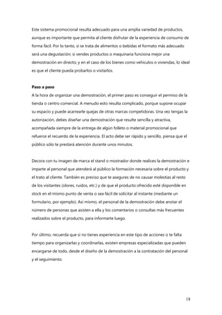18
Este sistema promocional resulta adecuado para una amplia variedad de productos,
aunque es importante que permita al cliente disfrutar de la experiencia de consumo de
forma fácil. Por lo tanto, si se trata de alimentos o bebidas el formato más adecuado
será una degustación; si vendes productos o maquinaria funciona mejor una
demostración en directo; y en el caso de los bienes como vehículos o viviendas, lo ideal
es que el cliente pueda probarlos o visitarlos.
Paso a paso
A la hora de organizar una demostración, el primer paso es conseguir el permiso de la
tienda o centro comercial. A menudo esto resulta complicado, porque supone ocupar
su espacio y puede acarrearle quejas de otras marcas competidoras. Una vez tengas la
autorización, debes diseñar una demostración que resulte sencilla y atractiva,
acompañada siempre de la entrega de algún folleto o material promocional que
refuerce el recuerdo de la experiencia. El acto debe ser rápido y sencillo, piensa que el
público sólo te prestará atención durante unos minutos.
Decora con tu imagen de marca el stand o mostrador donde realices la demostración e
imparte al personal que atenderá al público la formación necesaria sobre el producto y
el trato al cliente. También es preciso que te asegures de no causar molestias al resto
de los visitantes (olores, ruidos, etc.) y de que el producto ofrecido esté disponible en
stock en el mismo punto de venta o sea fácil de solicitar al instante (mediante un
formulario, por ejemplo). Así mismo, el personal de la demostración debe anotar el
número de personas que asisten a ella y los comentarios o consultas más frecuentes
realizados sobre el producto, para informarte luego.
Por último, recuerda que si no tienes experiencia en este tipo de acciones o te falta
tiempo para organizarlas y coordinarlas, existen empresas especializadas que pueden
encargarse de todo, desde el diseño de la demostración a la contratación del personal
y el seguimiento.
 