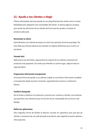 19
11- Ayuda a tus clientes a elegir
Ofrecer demasiadas opciones puede ser tan perjudicial para las ventas como no tener
flexibilidad para adaptarte a las necesidades del cliente. Te damos algunos consejos
para acotar las elecciones de tus clientes de forma que les ayudes a comprar el
producto adecuado.
Racionaliza tu oferta
Generalmente a los clientes les basta con tener tres opciones entre las que elegir. No
hace falta que ofrezcas decenas de variantes con ligeras diferencias que muchos no
percibirán.
Pónselo fácil
Aplicando la Ley de Pareto, seguramente la mayoría de tus clientes comprarán los
productos más populares. De modo que ofrécelos en primer lugar y deja el resto en
segundo plano.
Proporciona información transparente
Una buena forma de ayudar a tus clientes a elegir es suministrar información completa
y transparente desde el primer momento, especialmente el precio y condiciones
básicas.
Facilita la búsqueda
No te limites a clasificar tus productos y servicios por nombres y familias; crea sistemas
que permitan a los clientes buscar en función de sus necesidades de una forma más
flexible.
Define las aplicaciones
Otra magnífica forma de facilitar la elección consiste en especificar para qué tipo de
clientes o escenarios de uso está pensado el producto, pero dejando la puerta abierta a
otras opciones.
 