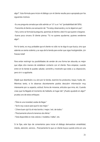 21
algo?”. Esta fórmula para iniciar el diálogo con el cliente resulta poco apropiada por los
siguientes motivos:
-Es una pregunta cerrada que sólo admite un “sí” o un “no” (probabilidad del 50%).
-Transmite al cliente una sensación de: “Te estoy observando y no te dejaré en paz”.
-Tal y como se formula la pregunta, apremias al cliente a decir lo que quiere o largarse.
-Suena poco sincera. El cliente piensa: “Tú no quieres ayudarme; ¡quieres venderme
algo!”.
Por lo tanto, es muy probable que el cliente no sólo no te diga lo que busca, sino que
además se sienta violento y se vaya de la tienda para evitar que sigas hostigándole. ¡Un
fracaso total!
Para evitar restringir tus posibilidades de vender de una forma tan absurda, es mejor
que elijas otra manera de establecer contacto con el cliente. Para empezar, cuando
entre en la tienda le puedes saludar, sonreírle y mostrarle que estás a su disposición,
pero sin ir a agobiarle.
Déjale que deambule a su aire por la tienda, examine los productos, toque, huela, etc.
Mientras tanto, si le observas discretamente podrás descubrir información muy
interesante por su aspecto, actitud, forma de moverse, artículos que mira, etc. Cuando
creas que ha llegado el momento de hablarle, en lugar del “¿Puedo ayudarle en algo?”
prueba uno de estos enfoques:
-“Éste es una novedad, acaba de llegar.”
-“Se lo voy a sacar para que lo vea mejor.”
-“¡Tiene buen ojo! Es el más bonito / mejor / etc. de todos.”
-“Precisamente ahora lo tenemos de oferta.”
-“Está disponible en más colores / modelos / tallas”, etc.
Si te fijas, este tipo de comentarios para iniciar el diálogo demuestran amabilidad,
interés, atención, servicio… Precisamente lo que un cliente busca cuando entra en una
 