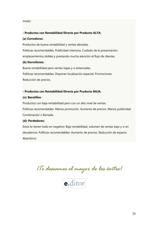 24
modo:
- Productos con Rentabilidad Directa por Producto ALTA:
(a) Corredores:
Productos de buena rentabilidad y ventas elevadas.
Políticas recomendables: Publicidad intensiva. Cuidado de la presentación,
emplazamientos dobles y prestando mucha atención al flujo de clientes.
(b) Dormilones:
Buena rentabilidad pero ventas bajas y-o estancadas.
Políticas recomendables: Disponer localización especial. Promociones.
Reducción de precios.
- Productos con Rentabilidad Directa por Producto BAJA:
(c): Baratillos:
Productos con baja rentabilidad pero con un alto nivel de ventas.
Políticas recomendables: Menos promoción. Aumento de precios. Menos publicidad.
Combinación o llamada.
(d): Perdedores:
Estos lo tienen todo en negativo: Baja rentabilidad, volumen de ventas bajo y-o en
decadencia. Políticas recomendables: Aumento de precios. Reducción de espacio.
Abandono.
¡Te de¡Te de¡Te de¡Te desssseamoseamoseamoseamos el mayor de los éxitos!el mayor de los éxitos!el mayor de los éxitos!el mayor de los éxitos!
 