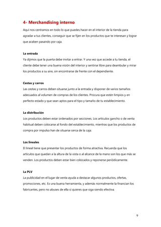 9
4- Merchandising interno
Aquí nos centramos en todo lo que puedes hacer en el interior de la tienda para
agradar a tus clientes, conseguir que se fijen en los productos que te interesan y lograr
que acaben pasando por caja.
La entrada
Ya dijimos que la puerta debe invitar a entrar. Y una vez que accede a tu tienda, el
cliente debe tener una buena visión del interior y sentirse libre para deambular y mirar
los productos a su aire, sin encontrarse de frente con el dependiente.
Cestas y carros
Las cestas y carros deben situarse junto a la entrada y disponer de varios tamaños
adecuados al volumen de compras de los clientes. Procura que estén limpios y en
perfecto estado y que sean aptos para el tipo y tamaño de tu establecimiento.
La distribución
Los productos deben estar ordenados por secciones. Los artículos gancho o de venta
habitual deben colocarse al fondo del establecimiento, mientras que los productos de
compra por impulso han de situarse cerca de la caja.
Los lineales
El lineal tiene que presentar los productos de forma atractiva. Recuerda que los
artículos que quedan a la altura de la vista o al alcance de la mano son los que más se
venden. Los productos deben estar bien colocados y reponerse periódicamente.
La PLV
La publicidad en el lugar de venta ayuda a destacar algunos productos, ofertas,
promociones, etc. Es una buena herramienta, y además normalmente la financian los
fabricantes, pero no abuses de ella si quieres que siga siendo efectiva.
 