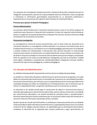 Los proyectos de investigación educativa permiten al docente desarrollar competencias para la
indagación socioeducativa, además de la oportunidadde observar,reflexionar, hacerse preguntas
e interpretar la información, generándoles conocimientos en su desarrollo profesional y
mejoramiento en los procesos de la gestión administrativa en la Educación Básica.
Procesos que apoyan la Gestión Pedagógica:
Proceso Administrativo:
Los procesos administrativos de la institución educativa tienen como un fin último asegurar las
condiciones para favorecer el desarrollo del estudiante.A través de la gestión administrativa se
planea,se organizanlosequiposde docentes,se disponenlosrecursos,se ejerce control yse dirige
la evaluación de los procesos curriculares.
Procesosde investigación:
La investigación es fuente de nuevos conocimientos y por lo tanto motor de desarrollo en la
institución educativa. La investigación científica aplicada a los procesos curriculares parte de la
fundamentaciónteóricaysu contratacióncon la realidadpedagógicaparadescubrirlosproblemas
y diseñar modelos de interpretación e intervención. Esto permite descubrir el conocimiento
necesario para mejorar la comprensión y la implementación de nuevos sistemas curriculares a fin
de obtenermejoresresultadosenlaformacióndelestudiantecomopersonaíntegraycompetente.
Entre los aspectos en los cuales se pude adelantar investigación curricular se encuentran: relación
entre logros, indicadores y competencias, interdisciplinaridad e integración curricular, diseño y
desarrollo de experiencias pedagógicas y modelos pedagógicos.
5.1. Concepto de Calidad Educativa:
La calidadeslabúsquedadel mejoramientocontinuo de losresultadosdel aprendizaje.
La calidad en el desarrollo educativo se determina por la pertinencia de los propósitos, los cuales
debenserrelevantesparalaspersonasy la sociedady dar respuestaa las necesidadespresentesy
futurasde losbeneficiarios,porlaeficacia,que eslacapacidadque tiene el centroparaobtenerlos
resultados deseados con todos los estudiantes en el tiempo previsto y por la eficiencia,que se
refiere a la capacidad de hacer una gestión satisfactoria que los recursos que se poseen.
La educación es de calidad cuando logra la construcción de saberes o conocimientos valores y
actitudesadecuadosparaundesarrollode sujetoslibres,activoscríticosyconscientes.Se entiende
por conocimientos adecuados a una amplia variedad de conceptos claves y procedimientos o
destrezasrequeridaspararesolverproblemasyque se construyensobre la base del manejode un
volumen crítico de información actualizada valida y confiable.
Desde el punto de vistade SylviaSchmelkes.La calidad que estamosbuscandocomo resultadode
laEducaciónBásica debe entenderseclaramentecomosucapacidadde proporcionaralosalumnos
el dominio de los códigos culturales básicos, las capacidades para la participación democrática y
ciudadana, el desarrollo de la capacidad para resolver problemas y seguir aprendiendo y el
 