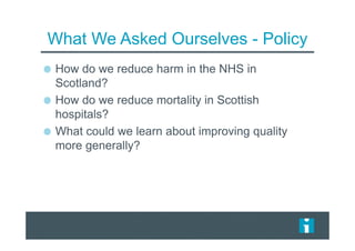 What We Asked Ourselves - Policy
How do we reduce harm in the NHS in
Scotland?
How do we reduce mortality in Scottish
hospitals?
What could we learn about improving quality
more generally?
 