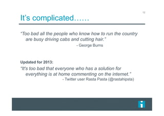 It’s complicated……
12
“Too bad all the people who know how to run the country
are busy driving cabs and cutting hair.”
- George Burns
Updated for 2013:
“It's too bad that everyone who has a solution for
everything is at home commenting on the internet.”
- Twitter user Rasta Pasta (@rastahipsta)
 