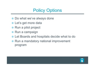 Policy Options
Do what we’ve always done
Let’s get more data
Run a pilot project
Run a campaign
Let Boards and hospitals decide what to do
Run a mandatory national improvement
program
 