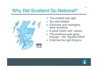 Why Did Scotland Go National?
14
The context was right
Our size helped
Clinicians and managers
were receptive
A good match with ‘values’
The evidence was good
enough – the ‘Tayside Effect’
It felt like the right thing to
 