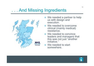 . . . And Missing Ingredients
16
We needed a partner to help
us with design and
execution.
We needed to overcome
clinical (mainly medical)
resistance.
We needed to convince
leaders and managers that
this was not just “another
initiative.”
We needed to start
somewhere.
 
