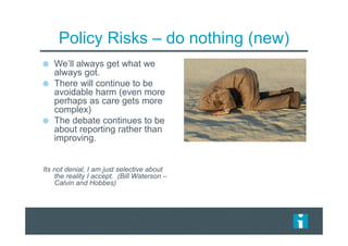 Policy Risks – do nothing (new)
We’ll always get what we
always got.
There will continue to be
avoidable harm (even more
perhaps as care gets more
complex)
The debate continues to be
about reporting rather than
improving.
Its not denial, I am just selective about
the reality I accept. (Bill Waterson –
Calvin and Hobbes)
 