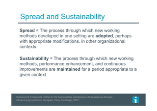 Spread and Sustainability
Spread = The process through which new working
methods developed in one setting are adopted, perhaps
with appropriate modifications, in other organizational
contexts
Sustainability = The process through which new working
methods, performance enhancement, and continuous
improvements are maintained for a period appropriate to a
given context
Buchanan D, Fitzgerald L, Ketley D. The Sustainability and Spread of Organizational Change:
Modernizing healthcare. Abingdon, Oxon: Routledge; 2007.
 