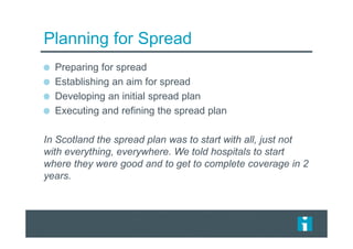 Planning for Spread
Preparing for spread
Establishing an aim for spread
Developing an initial spread plan
Executing and refining the spread plan
In Scotland the spread plan was to start with all, just not
with everything, everywhere. We told hospitals to start
where they were good and to get to complete coverage in 2
years.
 
