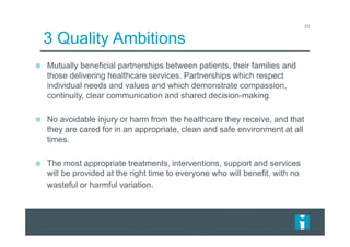 33
3 Quality Ambitions
Mutually beneficial partnerships between patients, their families and
those delivering healthcare services. Partnerships which respect
individual needs and values and which demonstrate compassion,
continuity, clear communication and shared decision-making.
No avoidable injury or harm from the healthcare they receive, and that
they are cared for in an appropriate, clean and safe environment at all
times.
The most appropriate treatments, interventions, support and services
will be provided at the right time to everyone who will benefit, with no
wasteful or harmful variation.
 
