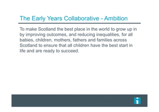 The Early Years Collaborative - Ambition
To make Scotland the best place in the world to grow up in
by improving outcomes, and reducing inequalities, for all
babies, children, mothers, fathers and families across
Scotland to ensure that all children have the best start in
life and are ready to succeed.
 