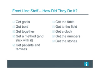 Front Line Staff – How Did They Do It?
Get goals
Get bold
Get together
Get a method (and
stick with it)
Get patients and
families
Get the facts
Get to the field
Get a clock
Get the numbers
Get the stories
 