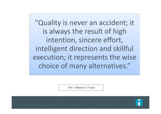 1941, William A. Foster
"Quality is never an accident; it
is always the result of high
intention, sincere effort,
intelligent direction and skillful
execution; it represents the wise
choice of many alternatives.”
 