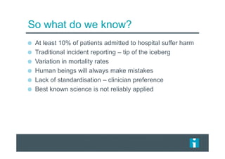 So what do we know?
At least 10% of patients admitted to hospital suffer harm
Traditional incident reporting – tip of the iceberg
Variation in mortality rates
Human beings will always make mistakes
Lack of standardisation – clinician preference
Best known science is not reliably applied
 