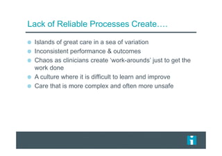 Lack of Reliable Processes Create….
Islands of great care in a sea of variation
Inconsistent performance & outcomes
Chaos as clinicians create ‘work-arounds’ just to get the
work done
A culture where it is difficult to learn and improve
Care that is more complex and often more unsafe
 