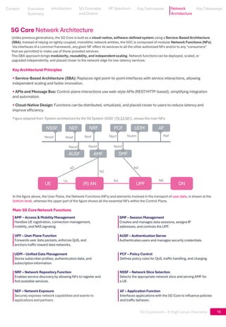 5G Explained – A High-Level Overview 16
Unlike previous generations, the 5G Core is built as a cloud-native, software-defined system using a Service-Based Architecture
(SBA). Instead of relying on tightly coupled, monolithic network entities, the 5GC is composed of modular Network Functions (NFs).
Via interfaces of a common framework, any given NF offers its services to all the other authorized NFs and/or to any "consumers"
that are permitted to make use of these provided services.
This SBA approach brings modularity, reusability, and independent scaling. Network functions can be deployed, scaled, or
upgraded independently, and placed closer to the network edge for low-latency services.
UE (R) AN UPF DN
AUSF AMF SMF
NSSF NEF NRF PCF UDM AF
Nnssf Nnef Nnrf Npcf Nudm Naf
N2
N3
N4
N6
Figure adapted from ‘System architecture for the 5G System (5GS)’ (TS 23.501), shows the main NFs:
Key Architectural Principles
• Service-Based Architecture (SBA): Replaces rigid point-to-point interfaces with service interactions, allowing
independent scaling and faster innovation.
• APIs and Message Bus: Control-plane interactions use web-style APIs (REST/HTTP-based), simplifying integration
and automation.
• Cloud-Native Design: Functions can be distributed, virtualized, and placed closer to users to reduce latency and
improve efficiency.
Main 5G Core Network Functions
In the figure above, the User Plane, the Network Functions (NFs) and elements involved in the transport of user data, is shown at the
bottom level, whereas the upper part of the figure shows all the essential NFs within the Control Plane.
AMF – Access & Mobility Management
Handles UE registration, connection management,
mobility, and NAS signaling.
UPF – User Plane Function
Forwards user data packets, enforces QoS, and
anchors traffic toward data networks.
SMF – Session Management
Creates and manages data sessions, assigns IP
addresses, and controls the UPF.
AUSF – Authentication Server
Authenticates users and manages security credentials.
UDM – Unified Data Management
Stores subscriber profiles, authenticationdata, and
subscriptioninformation.
PCF – Policy Control
Defines policy rules for QoS, traffic handling, and charging.
NRF – Network Repository Function
Enables service discovery by allowing NFs to register and
find available services.
NSSF – Network Slice Selection
Selects the appropriate network slice and serving AMF for
a UE.
NEF – Network Exposure
Securely exposes network capabilities and events to
applicationsand partners.
AF – Application Function
Interfaces applicationswith the 5G Core to influence policies
and traffic behavior.
Nausf Namf Nsmf
5G Core Network Architecture
Uu
Content
Content
Executive
Summary
Executive
Summary
5G Concepts
and Drivers
5G Concepts
and Drivers
RF Spectrum
RF Spectrum
Key Techniques
Key Techniques Network
Architecture
Key Takeaways
Key Takeaways
Introduction
Introduction
 