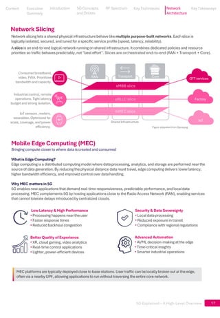 5G Explained – A High-Level Overview
MEC platforms are typically deployed close to base stations. User traffic can be locally broken out at the edge,
often via a nearby UPF, allowing applications to run without traversing the entire core network.
17
Network slicing lets a shared physical infrastructure behave like multiple purpose-built networks. Each slice is
logically isolated, secured, and tuned for a specific service profile (speed, latency, reliability).
OTT services
Factory
IoT
Shared Infrastructure
Transport
RAN Core
eMBB slice
uRLLC slice
mMTC slice
Consumer broadband,
video, FWA. Prioritizes
bandwidthand capacity.
Industrial control, remote
operations. Tight latency
budget and strong isolation.
IoT sensors , meters,
wearables. Optimized for
scale, coverage, and power
efficiency.
A slice is an end-to-end logical network running on shared infrastructure. It combines dedicated policies and resource
priorities so traffic behaves predictably, not “best effort”. Slices are orchestrated end-to-end (RAN + Transport + Core).
Bringing compute closer to where data is created and consumed
Mobile Edge Computing (MEC)
What is Edge Computing?
Edge computing is a distributed computing model where data processing, analytics, and storage are performed near the
source of data generation. By reducing the physical distance data must travel, edge computing delivers lower latency,
higher bandwidth efficiency, and improved control over data handling.
Why MEC matters in 5G
5G enables new applications that demand real-time responsiveness, predictable performance, and local data
processing. MEC complements 5G by hosting applications close to the Radio Access Network (RAN), enabling services
that cannot tolerate delays introduced by centralized clouds.
Low Latency & High Performance
• Processing happens near the user
• Faster response times
• Reduced backhaul congestion
Security & Data Sovereignty
• Local data processing
• Reduced exposure in transit
• Compliance with regional regulations
Better Quality of Experience
• XR, cloud gaming, video analytics
• Real-time control applications
• Lighter, power-efficient devices
Advanced Automation
• AI/ML decision-making at the edge
• Time-critical insights
• Smarter industrial operations
Network Slicing
Figure adapated from Samsung
Content
Content
Executive
Summary
Executive
Summary
5G Concepts
and Drivers
5G Concepts
and Drivers
RF Spectrum
RF Spectrum
Key Techniques
Key Techniques Network
Architecture
Key Takeaways
Key Takeaways
Introduction
Introduction
 