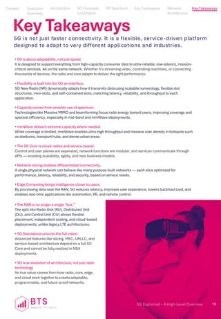 5G Explained – A High-Level Overview 19
Content
Content
Executive
Summary
Executive
Summary
5G Concepts
and Drivers
5G Concepts
and Drivers
RF Spectrum
RF Spectrum
Key Techniques
Key Techniques
Network Architecture
Network
Architecture
Key Takeaways
Introduction
Introduction
Key Takeaways
5G is not just faster connectivity. It is a flexible, service-driven platform
designed to adapt to very different applications and industries.
• 5G is about adaptability, not just speed.
It is designed to support everything from high-capacity consumer data to ultra-reliable, low-latency, mission-
critical services. All on the same network. Whether it’s streaming video, controlling machines, or connecting
thousands of devices, the radio and core adapts to deliver the right performance.
• Flexibility is built into the 5G air interface.
5G New Radio (NR) dynamically adapts how it transmits data using scalable numerology, flexible slot
structures, mini-slots, and self-contained slots, matching latency, reliability, and throughput to each
application.
• Capacity comes from smarter use of spectrum.
Technologies like Massive MIMO and beamforming focus radio energy toward users, improving coverage and
spectral efficiency, especially in mid-band and mmWave deployments.
• mmWave delivers extreme capacity where needed.
While coverage is limited, mmWave enables ultra-high throughput and massive user density in hotspots such
as stadiums, transport hubs, and dense urban areas.
• The 5G Core is cloud-native and service-based.
Control and user planes are separated, network functions are modular, and services communicate through
APIs — enabling scalability, agility, and new business models.
• Network slicing enables differentiated connectivity.
A single physical network can behave like many purpose-built networks — each slice optimized for
performance, latency, reliability, and security, based on service needs.
• Edge Computing brings intelligence closer to users.
By processing data near the RAN, 5G reduces latency, improves user experience, lowers backhaul load, and
enables real-time applications like automation, XR, and remote control.
• The RAN is no longer a single “box.”
The split into Radio Unit (RU), Distributed Unit
(DU), and Central Unit (CU) allows flexible
placement, independent scaling, and cloud-based
deployments, unlike legacy LTE architectures.
• 5G Standalone unlocks the full vision.
Advanced features like slicing, MEC, URLLC, and
service-based architecture depend on a full 5G
Core and cannot be fully realized in NSA
deployments.
• 5G is an evolution of architecture, not just radio
technology
Its true value comes from how radio, core, edge,
and cloud work together to create adaptable,
programmable, and future-proof networks.
 