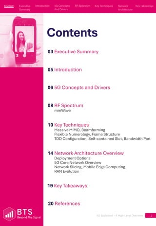 5G Explained – A High-Level Overview
Contents
2
03 Executive Summary
05 Introduction
06 5G Concepts and Drivers
08 RF Spectrum
mmWave
10 Key Techniques
Massive MIMO, Beamforming
Flexible Numerology, Frame Structure
TDD Configuration, Self-contained Slot, Bandwidth Part
14 Network Architecture Overview
Deployment Options
5G Core Network Overview
Network Slicing, Mobile Edge Computing
RAN Evolution
19 Key Takeaways
Content
Executive Summary
Executive
Summary
5G Concepts
And Drivers
5G Concepts
And Drivers
RF Spectrum
RF Spectrum
Key Techniques
Key Techniques
Network Architecture
Network
Architecture
Key Takeaways
Key Takeaways
Introduction
Introduction
20 References
 