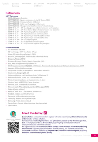 5G Explained – A High-Level Overview 20
3GPP References
• 3GPP, 5G System Overview
• 3GPP TS 23.501 – System architecturefor the 5G System (5GS)
• 3GPP TS 23.502 – Procedures for the 5G System
• 3GPP TS 23.503 – Policy and charging control framework
• 3GPP TS 28.530 – Management and orchestrationof network slicing
• 3GPP TS 38.101 – NR; User Equipment radio transmission and reception
• 3GPP TS 38.104 – NR; Base Station (BS) radio transmission and reception
• 3GPP TS 38.201 – NR; Physical layer; General description
• 3GPP TS 38.211 – NR; Physical channels and modulation
• 3GPP TS 38.213 – NR; Physical layer procedures for control
• 3GPP TS 38.214 – NR; Physical layer procedures for data
• 3GPP TS 38.300 – NR; Overall description
• 3GPP TS 38.401 – NG-RAN architecture description
• 3GPP TS 38.410 – NG-RAN; General aspects and principles
Other References
• 5G New Radio in Bullets
• 5G Technology: 3GPP New Radio (Wiley)
• Cisco, 5G Radio Access Network (RAN)
• Ericsson, Leveraging the Potential of 5G Millimeter Wave
• Ericsson, Massive MIMO
• Ericsson, Ericsson Mobility Report, November 2025
• ETSI, MEC: A key technology towards 5G
• ITU-R Recommendation M.2083-0 – IMT Vision – Framework and objectives of the future development of IMT
• Keysight, 5G Flexible Numerology
• Qualcomm / GSMA, 5G mmWave: A resource for operators
• Qualcomm, Designing 5G NR
• MohamedElAdawi, High-level Overview of NR Release 15
• MohamedElAdawi, 5G NR Slot Format Deep Dive
• Moniem-tech-importance-of-massive-mimo-in-5g-nr
• Moniem-Tech, 5G 3GPP NR Frame Structure
• Moniem-Tech, 5G Network Architecture
• Moniem-Tech, What is Distributed Unit (DU) in Open RAN?
• Nokia, What is 5G core?
• Mpirical, What is 5G Core Network Architecture?
• Red Hat, 5G Core and RAN Overview
• Samsung, 5G Standalone Architecture
• Samsung, Network Slicing White Paper
• Samsung, Private Network Vol.2
• Sergio Rivera Cuevas, 5G Architecture: Standalone (SA)
• TelecomHall
References
About the Author
A pink square with white letters
AI-generated content may be
incorrect.
Luciano Motta is a telecommunications engineer with solid experience in public mobile networks
and enterprise wireless solutions.
He has worked on network performance and optimization projects for Tier-1 mobile operators,
both as an employee and as an RF consultant, supporting large-scale deployments and
improvements across nationwide networks.
His experience also includes mission-critical wireless communications in industrial and mining
environments, supporting applications where reliability, latency, and availability are essential.
Since 2023, Luciano has been working at Speedcast as a Wireless Solutions Engineer, supporting
enterprise 4G and 5G deployments globally.
Content
Content
Executive
Summary
Executive
Summary
5G Concepts
and Drivers
5G Concepts
and Drivers
RF Spectrum
RF Spectrum
Key Techniques
Key Techniques
Network Architecture
Network
Architecture
Key Takeaways
Key Takeaways
Introduction
Introduction
 