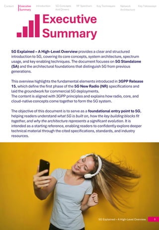 5G Explained – A High-Level Overview
3
Executive
Summary
5G Explained – A High-Level Overview 3
5G Explained – A High-Level Overview provides a clear and structured
introduction to 5G, covering its core concepts, system architecture, spectrum
usage, and key enabling techniques. The document focuses on 5G Standalone
(SA) and the architectural foundations that distinguish 5G from previous
generations.
This overview highlights the fundamental elements introduced in 3GPP Release
15, which define the first phase of the 5G New Radio (NR) specifications and
laid the groundwork for commercial 5G deployments.
The content is aligned with 3GPP principles and explains how radio, core, and
cloud-native concepts come together to form the 5G system.
The objective of this document is to serve as a foundational entry point to 5G,
helping readers understand what 5G is built on, how the key building blocks fit
together, and why the architecture represents a significant evolution. It is
intended as a starting reference, enabling readers to confidently explore deeper
technical material through the cited specifications, standards, and industry
resources.
Content
Content Executive
Summary
5G Concepts
And Drivers
5G Concepts
And Drivers
RF Spectrum
RF Spectrum
Key Techniques
Key Techniques
Network Architecture
Network
Architecture
Key Takeaways
Key Takeaways
Introduction
Introduction
 