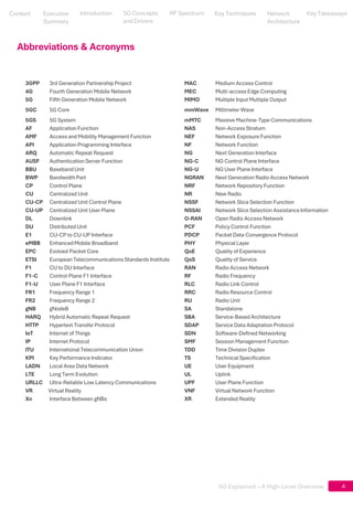 5G Explained – A High-Level Overview
4
4
Abbreviations & Acronyms
3GPP 3rd Generation Partnership Project MAC Medium Access Control
4G Fourth Generation Mobile Network MEC Multi-access Edge Computing
5G Fifth Generation Mobile Network MIMO Multiple Input Multiple Output
5GC 5G Core mmWave Millimeter Wave
5GS 5G System mMTC Massive Machine-Type Communications
AF Application Function NAS Non-Access Stratum
AMF Access and Mobility Management Function NEF Network Exposure Function
API Application Programming Interface NF Network Function
ARQ Automatic Repeat Request NG Next Generation Interface
AUSF Authentication Server Function NG-C NG Control Plane Interface
BBU BasebandUnit NG-U NG User Plane Interface
BWP BandwidthPart NGRAN Next Generation Radio Access Network
CP Control Plane NRF Network Repository Function
CU Centralized Unit NR New Radio
CU-CP Centralized Unit Control Plane NSSF Network Slice Selection Function
CU-UP Centralized Unit User Plane NSSAI Network Slice Selection Assistance Information
DL Downlink O-RAN Open Radio Access Network
DU Distributed Unit PCF Policy Control Function
E1 CU-CP to CU-UP Interface PDCP Packet Data Convergence Protocol
eMBB EnhancedMobile Broadband PHY Physical Layer
EPC Evolved Packet Core QoE Quality of Experience
ETSI European Telecommunications Standards Institute QoS Quality of Service
F1 CU to DU Interface RAN Radio Access Network
F1-C Control Plane F1 Interface RF Radio Frequency
F1-U User Plane F1 Interface RLC Radio Link Control
FR1 Frequency Range 1 RRC Radio Resource Control
FR2 Frequency Range 2 RU Radio Unit
gNB gNodeB SA Standalone
HARQ Hybrid Automatic Repeat Request SBA Service-Based Architecture
HTTP Hypertext Transfer Protocol SDAP Service Data Adaptation Protocol
IoT Internet of Things SDN Software-Defined Networking
IP Internet Protocol SMF Session Management Function
ITU International Telecommunication Union TDD Time Division Duplex
KPI Key Performance Indicator TS Technical Specification
LADN Local Area Data Network UE User Equipment
LTE Long Term Evolution UL Uplink
URLLC Ultra-Reliable Low Latency Communications UPF User Plane Function
VR Virtual Reality VNF Virtual Network Function
Xn Interface Between gNBs XR Extended Reality
Content
Content
Executive Summary
Executive
Summary
5G Concepts
and Drivers
5G Concepts
and Drivers
RF Spectrum
RF Spectrum
Key Techniques
Key Techniques
Network Architecture
Network
Architecture
Key Takeaways
Key Takeaways
Introduction
Introduction
 