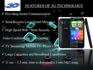 FEATURES OF 3G TECHNOLOGY
 Providing Faster Communication
 Send/Receive Large Email Messages
 High Speed Web / More Security
Video Conferencing / 3D Gaming
 TV Streaming/ Mobile TV/ Phone Calls
 Large Capacities and Broadband Capabilities
 11 sec – 1.5 min. time to download a 3 min Mp3 song.
 