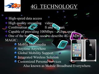 High-speed data access
High quality streaming video
Combination of wi- fi and wi-max
Capable of providing 100Mbps – 1Gbps speed.
One of the basic term used to describe 4G is MAGIC.
MAGIC:
Mobile Multimedia
Anytime Anywhere
Global Mobility Support
Integrated Wireless Solution
Customized Personal Services
Also known as Mobile Broadband Everywhere.
4G TECHNOLOGY
 