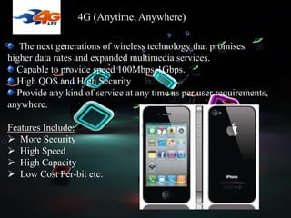 4G (Anytime, Anywhere)
The next generations of wireless technology that promises
higher data rates and expanded multimedia services.
Capable to provide speed 100Mbps-1Gbps.
High QOS and High Security
Provide any kind of service at any time as per user requirements,
anywhere.
Features Include:
 More Security
 High Speed
 High Capacity
 Low Cost Per-bit etc.
 