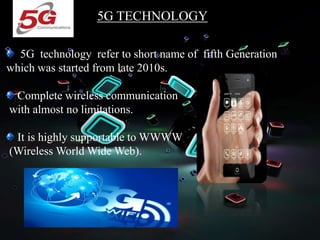 5G TECHNOLOGY
5G technology refer to short name of fifth Generation
which was started from late 2010s.
Complete wireless communication
with almost no limitations.
It is highly supportable to WWWW
(Wireless World Wide Web).
 