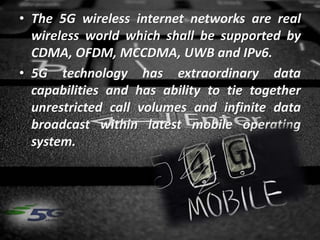 • The 5G wireless internet networks are real
wireless world which shall be supported by
CDMA, OFDM, MCCDMA, UWB and IPv6.
• 5G technology has extraordinary data
capabilities and has ability to tie together
unrestricted call volumes and infinite data
broadcast within latest mobile operating
system.
 