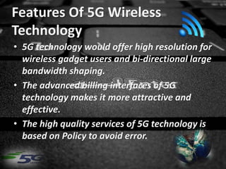 Features Of 5G Wireless
Technology
• 5G technology would offer high resolution for
wireless gadget users and bi-directional large
bandwidth shaping.
• The advanced billing interfaces of 5G
technology makes it more attractive and
effective.
• The high quality services of 5G technology is
based on Policy to avoid error.
 
