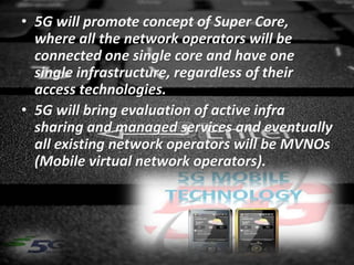 • 5G will promote concept of Super Core,
where all the network operators will be
connected one single core and have one
single infrastructure, regardless of their
access technologies.
• 5G will bring evaluation of active infra
sharing and managed services and eventually
all existing network operators will be MVNOs
(Mobile virtual network operators).
 