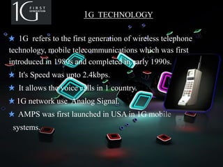 1G TECHNOLOGY
1G refers to the first generation of wireless telephone
technology, mobile telecommunications which was first
introduced in 1980s and completed in early 1990s.
It's Speed was upto 2.4kbps.
It allows the voice calls in 1 country.
1G network use Analog Signal.
AMPS was first launched in USA in 1G mobile
systems.
 