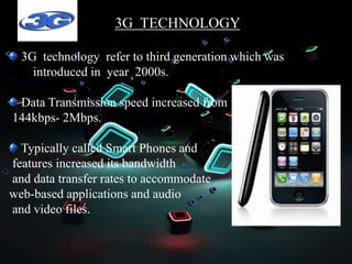3G TECHNOLOGY
3G technology refer to third generation which was
introduced in year 2000s.
Data Transmission speed increased from
144kbps- 2Mbps.
Typically called Smart Phones and
features increased its bandwidth
and data transfer rates to accommodate
web-based applications and audio
and video files.
 
