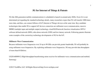 1
©2015 TechIPm, LLC All Rights Reserved http://www.techipm.com/
5G for Internet of Things & Patents
5G (the fifth generation mobile communications) is scheduled to launch in around early 2020s. Even if it is not
determined yet regarding the standard technology details, many researchers expect that 5G will transfer 1000 times
more data, and thus, can connect billions of IoT (Internet of Things) devices at the same time. Key candidate
technologies that enable 5G to support IoT devices connection are millimeter wave communication, massive
MIMO (multiple input and multiple output) technology, cloud RAN/network function virtualization (NFV)/
software defined network (SDN), ultra dense network (UDN) and low latency network. Following patents illustrate
some examples of the current key technology developments of 5G for the IoT.
Millimeter Wave Communication
Because millimeter wave frequencies over 24 up to 90 GHz can provide greater bandwidth, 5G will probably be
using millimeter wave frequencies. By exploiting millimeter wave frequencies, 5G may provide data throughputs
of more than10 Gbit/sec.
US20140098912 (High-throughput beamforming mimo receiver for millimeter wave communication and method;
Samsung)
 
