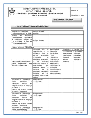 SERVICIO NACIONAL DE APRENDIZAJE SENA
SISTEMA INTEGRADO DE GESTIÓN
Procedimiento Ejecución de la Formación Profesional Integral
GUÍA DE APRENDIZAJE
Versión:02
Código:GFPI-F-019
Página 1 de6
Programa de Formación:
Técnico en sistemas OSPINA
Código: 1020899
Versión:
Nombre del Proyecto:
Mantenimiento Preventivo
Y Correctivo , Redes En
Los Municipios Del Área De
Cobertura Del Centro
Código: 1054314
Fase del proyecto: OFIMATICA
Actividad (es) del Proyecto:
clases magistrales, Taller
práctico I y Ejercicios I
Actividad (es) de
Aprendizaje: en la
presente guía se
estarán realizando
actividades de
formación referentes
a un conjunto
ordenado y finito de
operaciones que
permite hallar la
solución de un
problema. Método y
notación en las
distintas fórmulas del
cálculo.
Ambiente de
formación
ESCENARIO
(Aula,
Laboratorio,
taller,unidad
productiva) y
elementosy
condicionesde
seguridad
industrial,salud
ocupacional y
medioambiente
MATERIALES DE FORMACIÓN
DEVOLUTIVO
(Herramienta
– equipo de
cómputo
mesao
portátil)
CONSUMIBLE
(unidades
empleadas
durante el
programa)
Resultados de Aprendizaje:
aplicar controles y
estructuras básicas de
programación de un lenguaje
orientado a
eventos de acuerdo con el
problema a solucionar
Competencia:
220501046
Resultados de Aprendizaje:
aplicar controles y
estructuras básicas de
programación de un lenguaje
orientado a
eventos de acuerdo con el
problema a solucionar
Competencia:
220501046
Resultados de Aprendizaje:
construir algoritmos y
Competencia:
220501046
GUÍADE APRENDIZAJE Nº005
1. IDENTIFICACIÓNDE LA GUIADE APRENDIZAJE
 