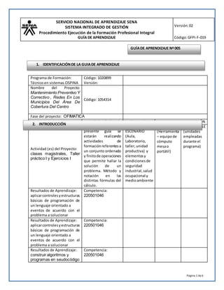 SERVICIO NACIONAL DE APRENDIZAJE SENA
SISTEMA INTEGRADO DE GESTIÓN
Procedimiento Ejecución de la Formación Profesional Integral
GUÍA DE APRENDIZAJE
Versión:02
Código:GFPI-F-019
Página 1 de6
Programa de Formación:
Técnico en sistemas OSPINA
Código: 1020899
Versión:
Nombre del Proyecto:
Mantenimiento Preventivo Y
Correctivo , Redes En Los
Municipios Del Área De
Cobertura Del Centro
Código: 1054314
Fase del proyecto: OFIMATICA
Actividad (es) del Proyecto:
clases magistrales, Taller
práctico I y Ejercicios I
Actividad (es) de
Aprendizaje: en la
presente guía se
estarán realizando
actividades de
formaciónreferentesa
un conjunto ordenado
y finitode operaciones
que permite hallar la
solución de un
problema. Método y
notación en las
distintas fórmulas del
cálculo.
Ambiente de
formación
ESCENARIO
(Aula,
Laboratorio,
taller,unidad
productiva) y
elementosy
condicionesde
seguridad
industrial,salud
ocupacional y
medioambiente
MATERIALES DE FORMACIÓN
DEVOLUTIVO
(Herramienta
– equipode
cómputo
mesao
portátil)
CONSUMIBLE
(unidades
empleadas
durante el
programa)
Resultados de Aprendizaje:
aplicarcontrolesyestructuras
básicas de programación de
un lenguaje orientado a
eventos de acuerdo con el
problema a solucionar
Competencia:
220501046
Resultados de Aprendizaje:
aplicarcontrolesyestructuras
básicas de programación de
un lenguaje orientado a
eventos de acuerdo con el
problema a solucionar
Competencia:
220501046
Resultados de Aprendizaje:
construir algoritmos y
programas en seudocódigo
Competencia:
220501046
2. INTRODUCCIÓN
GUÍADE APRENDIZAJE Nº005
1. IDENTIFICACIÓNDE LA GUIADE APRENDIZAJE
 