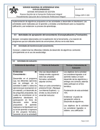 SERVICIO NACIONAL DE APRENDIZAJE SENA
GUÍA DE APRENDIZAJE
SISTEMA INTEGRADO DE GESTIÓN
Proceso Gestión de la Formación Profesional Integral
Procedimiento Ejecución de la Formación Profesional Integral
Versión:02
Código:GFPI-F-019
Página 3 de6
implementación de algoritmos propuestos en las actividades a desarrollar en blackboard. Las
actividades serán realizadas por el aprendiz y enviadas a la blackboard para su respectiva
calificación y así evidenciar su proceso de aprendizaje.
3.3 Actividades de apropiación del conocimiento (Conceptualización y Teorización).
Apropiar conceptos relacionados con la exploración de la herramienta, y la creación de
programas que son utilizados dentro de una empresa, oficina o en la vida diaria.
3.4 Actividadesde transferenciadel conocimiento.
Conocer y determinar los diferentes métodos de desarrollo de algoritmos centrando
principalmente en el uso de seudocódigo.
3.5 Actividadesde evaluación.
Evidencias de Aprendizaje Criterios de Evaluación Técnicas e Instrumentos de
Evaluación
Evidencias de
Conocimiento :
Desarrollar en el programa
Lpp, los diferentes ejercicios
que se entregan en la
actividad 5 (taller 5, todos los
ejercicios que seproponen en
el material) y el desarrollo de
las preguntas propuestas, las
cuales se encontraran en la
plataforma blackboard, la
participación en foros de
discusión sobre temas
propuestos: el aprendiz
ingresara a la blackboard con
su rol de aprendiz e ingresara
al link proyecto formativo,
haciendo clic en la actividad5
Una vez desarrollado el
trabajo envíelo siguiendo
esta ruta: proyecto
formativo, actividad5,
adjuntar archivo.
Hace un corto comentario y
presiona Enviar. (Navegue
con Internet Explorer) – y
envíes su documento al
email del instructor.
.
Los objetivos de la actividad
se consideran logrados si el
aprendiz realiza un buen
desarrollo de los algoritmos y
entrega una correcta, además
debe participar en el foro
temático.
Ponderación de esta actividad:
10%
Evidenciar el grado de
apropiación sobre la
Desarrollo de algoritmos.
Los objetivos de la actividad
se consideran logrados si
obtiene una calificación
 